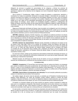 Martes 8 de diciembre de 2015 DIARIO OFICIAL (Primera Sección) 83
obligación de promover la igualdad de oportunidades de los indígenas y eliminar las practicas de
discriminación, para lo cual deberán establecer las instituciones y determinar las políticas necesarias para
garantizar la vigencia de los derechos de los indígenas, así como el desarrollo integral de sus pueblos y
comunidades.
Que el artículo 2° Constitucional, obliga a todos lo niveles de gobierno a proporcionar, garantizar e
incrementar los niveles de escolaridad, favorecerá la educación bilingüe e intercultural de sus pueblos, de
acuerdo a las leyes de la materia y la consulta de las comunidades indígenas; por tanto, como el Congreso
Federal, no se reservó la obligación de consultar a los pueblos indígenas, esta es transmitida al Congreso
Estatal, por lo que, deben ser las autoridades demandadas las que realicen la consulta en el territorio del
propio Estado; sin embargo, -aduce- debido a la complejidad orográfica, multiétnica y multilingüística del
Estado de Oaxaca; aduce que el plazo de seis meses para emitir la legislación estatal en materia educativa es
insuficiente, puesto que en ese Estado hay trece lenguas indígenas y de las cuales hay ciento setenta
y seis variantes.
Niega que el Gobernador del Estado de Oaxaca, haya incumplido con la obligación que le fue impuesta en
el artículo tercero transitorio de la Ley General del Servicio Profesional Docente, puesto que se ha cumplido
con todos los mandatos previstos en la mencionada ley general, aunado a que se ha realizado una serie de
actos positivos tendentes a poner en marcha el Servicio Profesional Docente.
SÉPTIMO. Audiencia. Agotado el trámite respectivo, tuvo verificativo la audiencia prevista en el artículo
29 de la Ley Reglamentaria de las Fracciones I y II del Artículo 105 Constitucional, en la que de conformidad
con lo dispuesto en el artículo 34 del propio ordenamiento, se hizo relación de las constancias de autos, se
tuvieron por exhibidas las pruebas documentales ofrecidas por las partes, por presentados los alegatos y se
puso el expediente en estado de resolución.
OCTAVO. Solicitud de sobreseimiento. Mediante escrito presentado el veintinueve de octubre de dos
mil catorce Víctor Hugo Alejo Torres, en su carácter de Consejero Jurídico del Gobierno del Estado de
Oaxaca, en la parte que interesa, hizo del conocimiento de esta Suprema Corte que el catorce de agosto del
año en cita, el Titular del Poder Ejecutivo del referido Estado, presentó ante el Congreso del Estado
“La iniciativa de Ley de Educación para el Estado Libre y Soberano de Oaxaca”, para así abrogar la Ley
Estatal de Educación, publicada en el Periódico Oficial del referido Estado, el nueve de noviembre de mil
novecientos noventa y cinco.
En virtud de lo anterior, señala que las prestaciones demandadas al Gobernador del Estado de Oaxaca, ya
no existen; por lo que, la demanda de controversia constitucional, por lo que hace al citado Gobernador, debe
desecharse por notoriamente improcedente.
Mediante acuerdo, de veintinueve de octubre de dos mil catorce, se tuvo por presentado al promovente
haciendo las manifestaciones y exhibiendo las documentales anexas a su escrito en comento.
CONSIDERANDO
PRIMERO. Competencia. El Tribunal Pleno de la Suprema Corte de Justicia de la Nación, es competente
para resolver la presente controversia constitucional, de conformidad con lo dispuesto por los artículos 105,
fracción I, inciso a), de la Constitución Política de los Estados Unidos Mexicanos, y 10, fracción I, de la Ley
Orgánica del Poder Judicial de la Federación, en virtud de que se plantea un conflicto entre el Poder Ejecutivo
Federal y los Poderes Legislativo y Ejecutivo del Estado de Oaxaca.
SEGUNDO. Oportunidad en la presentación de la demanda. Por ser de estudio preferente se procede a
analizar si la demanda fue promovida en forma oportuna.
Del análisis integral, del escrito inicial de demanda, se advierte que el Presidente Constitucional de los
Estados Unidos Mexicanos, por medio del Consejero Jurídico Federal, reclama la omisión del Poder
Legislativo y Ejecutivo de Oaxaca, en la emisión de legislación estatal en materia educativa, que se armonice
a la reforma constitucional en esa materia, así como a la Ley General del Servicio Profesional Docente.
Al respecto, es necesario señalar que los actos omisivos se generan cuando la autoridad no realiza los
actos que a su competencia corresponde. Esta situación permanente de los actos omisivos no se subsana
mientras no se actúe. Es decir, dicha situación se genera y reitera día a día mientras subsista la actitud
omisiva de la autoridad, dando lugar así a consecuencias que constantemente se actualizan.
En este sentido, si el escrito inicial de demanda fue presentado ante esta Suprema Corte de Justicia de la
Nación el catorce de abril de dos mil catorce, y el plazo para la promoción de la demanda por actos omisivos
se actualiza día a día, se concluye que la controversia constitucional que nos ocupa, fue presentada
 