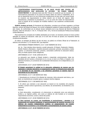 86 (Primera Sección) DIARIO OFICIAL Martes 8 de diciembre de 2015
“CONTROVERSIA CONSTITUCIONAL. SI SE HACE VALER UNA CAUSAL DE
IMPROCEDENCIA QUE INVOLUCRA EL ESTUDIO DE FONDO, DEBERÁ
DESESTIMARSE. En reiteradas tesis este Alto Tribunal ha sostenido que las causales de
improcedencia propuestas en los juicios de amparo deben ser claras e inobjetables, de lo
que se desprende que si en una controversia constitucional se hace valer una causal donde
se involucra una argumentación en íntima relación con el fondo del negocio, debe
desestimarse y declararse la procedencia, y, si no se surte otro motivo de improcedencia
hacer el estudio de los conceptos de invalidez relativos a las cuestiones constitucionales
propuestas.”
QUINTO. Análisis de fondo. El Presidente de la República, considera que el Poder Legislativo y el Poder
Ejecutivo, ambos del Estado de Oaxaca, al no emitir la legislación estatal en materia educativa, en el plazo de
seis meses, de conformidad con el artículo tercero transitorio de la Ley General del Servicio Profesional
Docente, violan los artículos 3°, 40, 41, 73 fracción XXV, 124 y 133 de la Constitución Política de los Estados
Unidos Mexicanos.
Para examinar los conceptos de invalidez planteados por el actor, es necesario precisar el marco jurídico
aplicable en materia de educación, dado que, en el año dos mil trece se aprobó una importante reforma
constitucional educativa.
En efecto, el veintiséis de febrero de dos mil trece, se publicó en el Diario Oficial de la Federación, la
reforma a los artículos 3° y 73, fracción XXV, que disponen:
(REFORMADO PRIMER PÁRRAFO, D.O.F. 9 DE FEBRERO DE 2012)
Art. 3o.- Todo individuo tiene derecho a recibir educación. El Estado -Federación, Estados,
Distrito Federal y Municipios-, impartirá educación preescolar, primaria, secundaria y media
superior. La educación preescolar, primaria y secundaria conforman la educación básica;
ésta y la media superior serán obligatorias.
(REFORMADO, D.O.F. 10 DE JUNIO DE 2011)
La educación que imparta el Estado tenderá a desarrollar armónicamente, todas las
facultades del ser humano y fomentará en él, a la vez, el amor a la Patria, el respeto a los
derechos humanos y la conciencia de la solidaridad internacional, en la independencia y en
la justicia.
(ADICIONADO, D.O.F. 26 DE FEBRERO DE 2013)
El Estado garantizará la calidad en la educación obligatoria de manera que los
materiales y métodos educativos, la organización escolar, la infraestructura educativa
y la idoneidad de los docentes y los directivos garanticen el máximo logro de
aprendizaje de los educandos.
(REFORMADA, D.O.F. 5 DE MARZO DE 1993)
I. Garantizada por el artículo 24 la libertad de creencias, dicha educación será laica y, por
tanto, se mantendrá por completo ajena a cualquier doctrina religiosa;
(REFORMADA, D.O.F. 5 DE MARZO DE 1993)
II. El criterio que orientará a esa educación se basará en los resultados del progreso
científico, luchará contra la ignorancia y sus efectos, las servidumbres, los fanatismos y los
prejuicios.
Además:
a) Será democrático, considerando a la democracia no solamente como una estructura
jurídica y un régimen político, sino como un sistema de vida fundado en el constante
mejoramiento económico, social y cultural del pueblo;
(REFORMADO, D.O.F. 26 DE FEBRERO DE 2013)
b) Será nacional, en cuanto -sin hostilidades ni exclusivismos - atenderá a la
comprensión de nuestros problemas, al aprovechamiento de nuestros recursos, a la
defensa de nuestra independencia política, al aseguramiento de nuestra
independencia económica y a la continuidad y acrecentamiento de nuestra cultura;
(REFORMADO, D.O.F. 26 DE FEBRERO DE 2013)
 