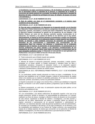 Martes 8 de diciembre de 2015 DIARIO OFICIAL (Primera Sección) 87
c) Contribuirá a la mejor convivencia humana, a fin de fortalecer el aprecio y respeto
por la diversidad cultural, la dignidad de la persona, la integridad de la familia, la
convicción del interés general de la sociedad, los ideales de fraternidad e igualdad de
derechos de todos, evitando los privilegios de razas, de religión, de grupos, de sexos
o de individuos, y
(ADICIONADO, D.O.F. 26 DE FEBRERO DE 2013)
d) Será de calidad, con base en el mejoramiento constante y el máximo logro
académico de los educandos;
(REFORMADA, D.O.F. 26 DE FEBRERO DE 2013)
III. Para dar pleno cumplimiento a lo dispuesto en el segundo párrafo y en la fracción
II, el Ejecutivo Federal determinará los planes y programas de estudio de la educación
preescolar, primaria, secundaria y normal para toda la República. Para tales efectos,
el Ejecutivo Federal considerará la opinión de los gobiernos de los Estados y del
Distrito Federal, así como de los diversos sectores sociales involucrados en la
educación, los maestros y los padres de familia en los términos que la ley señale.
Adicionalmente, el ingreso al servicio docente y la promoción a cargos con funciones
de dirección o de supervisión en la educación básica y media superior que imparta el
Estado, se llevarán a cabo mediante concursos de oposición que garanticen la
idoneidad de los conocimientos y capacidades que correspondan. La ley
reglamentaria fijará los criterios, los términos y condiciones de la evaluación
obligatoria para el ingreso, la promoción, el reconocimiento y la permanencia en el
servicio profesional con pleno respeto a los derechos constitucionales de los
trabajadores de la educación. Serán nulos todos los ingresos y promociones que no
sean otorgados conforme a la ley. Lo dispuesto en este párrafo no será aplicable a las
Instituciones a las que se refiere la fracción VII de este artículo;
(REFORMADA, D.O.F. 5 DE MARZO DE 1993)
IV. Toda la educación que el Estado imparta será gratuita;
(REFORMADA, D.O.F. 9 DE FEBRERO DE 2012)
V. Además de impartir la educación preescolar, primaria, secundaria y media superior,
señaladas en el primer párrafo, el Estado promoverá y atenderá todos los tipos y
modalidades educativos -incluyendo la educación inicial y a la educación superior-
necesarios para el desarrollo de la nación, apoyará la investigación científica y tecnológica,
y alentará el fortalecimiento y difusión de nuestra cultura;
(ADICIONADO [N. DE E. REFORMADO] PRIMER PÁRRAFO, D.O.F. 12 DE NOVIEMBRE
DE 2002)
VI. Los particulares podrán impartir educación en todos sus tipos y modalidades. En los
términos que establezca la ley, el Estado otorgará y retirará el reconocimiento de validez
oficial a los estudios que se realicen en planteles particulares. En el caso de la educación
preescolar, primaria, secundaria y normal, los particulares deberán:
a) Impartir la educación con apego a los mismos fines y criterios que establecen el segundo
párrafo y la fracción II, así como cumplir los planes y programas a que se refiere la fracción
III, y
b) Obtener previamente, en cada caso, la autorización expresa del poder público, en los
términos que establezca la ley;
(REFORMADA, D.O.F. 26 DE FEBRERO DE 2013)
VII. Las universidades y las demás instituciones de educación superior a las que la ley
otorgue autonomía, tendrán la facultad y la responsabilidad de gobernarse a sí mismas;
realizarán sus fines de educar, investigar y difundir la cultura de acuerdo con los principios
de este artículo, respetando la libertad de cátedra e investigación y de libre examen y
discusión de las ideas; determinarán sus planes y programas; fijarán los términos de
ingreso, promoción y permanencia de su personal académico; y administrarán su
patrimonio. Las relaciones laborales, tanto del personal académico como del administrativo,
se normarán por el apartado A del artículo 123 de esta Constitución, en los términos y con
las modalidades que establezca la Ley Federal del Trabajo conforme a las características
propias de un trabajo especial, de manera que concuerden con la autonomía, la libertad de
cátedra e investigación y los fines de las instituciones a que esta fracción se refiere;
(REFORMADA, D.O.F. 26 DE FEBRERO DE 2013)
 