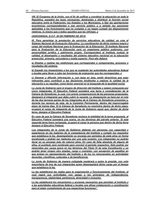 88 (Primera Sección) DIARIO OFICIAL Martes 8 de diciembre de 2015
VIII. El Congreso de la Unión, con el fin de unificar y coordinar la educación en toda la
República, expedirá las leyes necesarias, destinadas a distribuir la función social
educativa entre la Federación, los Estados y los Municipios, a fijar las aportaciones
económicas correspondientes a ese servicio público y a señalar las sanciones
aplicables a los funcionarios que no cumplan o no hagan cumplir las disposiciones
relativas, lo mismo que a todos aquellos que las infrinjan, y
(ADICIONADA, D.O.F. 26 DE FEBRERO DE 2013)
IX. Para garantizar la prestación de servicios educativos de calidad, se crea el
Sistema Nacional de Evaluación Educativa. La coordinación de dicho sistema estará a
cargo del Instituto Nacional para la Evaluación de la Educación. El Instituto Nacional
para la Evaluación de la Educación será un organismo público autónomo, con
personalidad jurídica y patrimonio propio. Corresponderá al Instituto evaluar la
calidad, el desempeño y resultados del sistema educativo nacional en la educación
preescolar, primaria, secundaria y media superior. Para ello deberá:
a) Diseñar y realizar las mediciones que correspondan a componentes, procesos o
resultados del sistema;
b) Expedir los lineamientos a los que se sujetarán las autoridades educativas federal
y locales para llevar a cabo las funciones de evaluación que les corresponden, y
c) Generar y difundir información y, con base en ésta, emitir directrices que sean
relevantes para contribuir a las decisiones tendientes a mejorar la calidad de la
educación y su equidad, como factor esencial en la búsqueda de la igualdad social.
La Junta de Gobierno será el órgano de dirección del Instituto y estará compuesta por
cinco integrantes. El Ejecutivo Federal someterá una terna a consideración de la
Cámara de Senadores, la cual, con previa comparecencia de las personas propuestas,
designará al integrante que deba cubrir la vacante. La designación se hará por el voto
de las dos terceras partes de los integrantes de la Cámara de Senadores presentes o,
durante los recesos de esta, de la Comisión Permanente, dentro del improrrogable
plazo de treinta días. Si la Cámara de Senadores no resolviere dentro de dicho plazo,
ocupará el cargo de integrante de la Junta de Gobierno aquel que, dentro de dicha
terna, designe el Ejecutivo Federal.
En caso de que la Cámara de Senadores rechace la totalidad de la terna propuesta, el
Ejecutivo Federal someterá una nueva, en los términos del párrafo anterior. Si esta
segunda terna fuera rechazada, ocupará el cargo la persona que dentro de dicha terna
designe el Ejecutivo Federal.
Los integrantes de la Junta de Gobierno deberán ser personas con capacidad y
experiencia en las materias de la competencia del Instituto y cumplir los requisitos
que establezca la ley, desempeñarán su encargo por períodos de siete años en forma
escalonada y podrán ser reelectos por una sola ocasión. Los integrantes no podrán
durar en su encargo más de catorce años. En caso de falta absoluta de alguno de
ellos, el sustituto será nombrado para concluir el periodo respectivo. Sólo podrán ser
removidos por causa grave en los términos del Título IV de esta Constitución y no
podrán tener ningún otro empleo, cargo o comisión, con excepción de aquéllos en
que actúen en representación del Instituto y de los no remunerados en actividades
docentes, científicas, culturales o de beneficencia.
La Junta de Gobierno de manera colegiada nombrará a quien la presida, con voto
mayoritario de tres de sus integrantes quien desempeñará dicho cargo por el tiempo
que establezca la ley.
La ley establecerá las reglas para la organización y funcionamiento del Instituto, el
cual regirá sus actividades con apego a los principios de independencia,
transparencia, objetividad, pertinencia, diversidad e inclusión.
La ley establecerá los mecanismos y acciones necesarios que permitan al Instituto y
a las autoridades educativas federal y locales una eficaz colaboración y coordinación
para el mejor cumplimiento de sus respectivas funciones”.
 