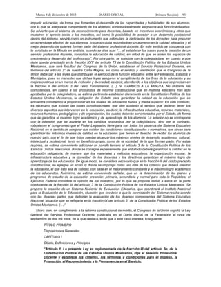 Martes 8 de diciembre de 2015 DIARIO OFICIAL (Primera Sección) 93
impartir educación, de forma que fomenten el desarrollo de las capacidades y habilidades de sus alumnos,
con lo que se asegura el cumplimiento de los objetivos constitucionalmente asignados a la función educativa.
Se advierte que el sistema de reconocimiento para docentes, basado en incentivos económicos y otros que
muestren el aprecio social a los maestros, así como la posibilidad de acceder a un desarrollo profesional
dentro del sistema, servirá como un instrumento que estimulará la dedicación de los docentes para procurar
un aprendizaje efectivo de sus alumnos, lo que sin duda redundará en un aumento en la calidad educativa y el
mejor desarrollo de quienes forman parte del sistema profesional docente. En este sentido se concuerda con
lo señalado en la Minuta en análisis, cuando se dice que: “… el establecer las bases para la creación de un
servicio profesional docente, consolida la educación de calidad, en virtud de que se abren los espacios de
crecimiento y desarrollo del profesorado”. Por otra parte, se coincide con la colegisladora, en cuanto a que
debe quedar precisado en la fracción XXV del artículo 73 de la Constitución Política de los Estados Unidos
Mexicanos, que será facultad del Congreso de la Unión, establecer el Servicio Profesional Docente, en
términos del artículo 3° de nuestra Carta Magna, así como el sentido y orientación que el Congreso de la
Unión debe dar a las leyes que distribuyan el ejercicio de la función educativa entre la Federación, Estados y
Municipios, pues es menester que dichas leyes aseguren el cumplimiento de los fines de la educación y su
mejora continua en un marco de inclusión y diversidad, es decir, atendiendo a los objetivos que se precisan en
la fracción II del artículo 3 del Texto Fundamental. (…) IV. CAMBIOS A LA MINUTA. No obstante las
coincidencias, en cuanto a las propuestas de reforma constitucional que en materia educativa han sido
aprobadas por la colegisladora, se estima pertinente establecer claramente en la Constitución Política de los
Estados Unidos Mexicanos, la obligación del Estado para garantizar la calidad de la educación que se
encuentra constreñido a proporcionar en los niveles de educación básica y media superior. En este contexto,
es necesario que existan las bases constitucionales, que den sustento al sentido que deberán tener los
diversos aspectos que intervienen en la educación, es decir, la infraestructura educativa, recursos materiales,
recursos humanos, pedagógicos y de organización, los cuales deberán ser orientados por el Estado, de forma
que se garantice el máximo logro académico y de aprendizaje de los alumnos. Lo anterior no se contrapone
con la intención que se advierte en los cambios propuestos por la colegisladora, sino por el contrario,
robustecen el compromiso que el Poder Legislativo tiene para con todos los usuarios del Sistema Educativo
Nacional, en el sentido de asegurar que existan las condiciones constitucionales y normativas, que sirvan para
garantizar los máximos niveles de calidad en la educación que tienen el derecho de recibir los alumnos de
nuestro país, con el fin de que éstos puedan alcanzar los máximos niveles de desarrollo académico, cultural,
intelectual y profesional, tanto en beneficio propio, como de la sociedad de la que forman parte. Por estas
razones, se estima conveniente adicionar un párrafo tercero al artículo 3 de la Constitución Política de los
Estados Unidos Mexicanos, donde se consigne expresamente que el Estado deberá garantizar la calidad en la
educación obligatoria, de manera que los materiales y métodos educativos, la organización escolar, la
infraestructura educativa y la idoneidad de los docentes y los directivos garanticen el máximo logro de
aprendizaje de los educandos. De igual modo, se considera necesario que en la fracción II del citado precepto
constitucional, se agregue un inciso d) donde se disponga como uno más de los criterios que deberá orientar
la educación, el que ésta sea de calidad, con base en el mejoramiento constante y el máximo logro académico
de los educandos. Asimismo, se estima conveniente señalar, que en la determinación de los planes y
programas de estudio de la educación prescolar, primaria, secundaria y normal para toda la República, el
Ejecutivo Federal considere la opinión de los maestros, por lo que se propone incluir a éstos en la parte
conducente de la fracción III del artículo 3 de la Constitución Política de los Estados Unidos Mexicanos. Se
propone la creación de un Sistema Nacional de Evaluación Educativa, que coordinará el Instituto Nacional
para la Evaluación de la Educación, situación que obedece a que la connotación del Sistema resulta acorde
con las diversas partes que definirán la evaluación de los diversos componentes del Sistema Educativo
Nacional, situación que se reflejaría en la fracción IX del artículo 3° de la Constitución Política de los Estados
Unidos Mexicanos. (…)”
Ahora bien, en cumplimiento a la reforma constitucional de mérito, el Congreso de la Unión expidió la Ley
General del Servicio Profesional Docente, publicada en el Diario Oficial de la Federación el once de
septiembre de dos mil trece, de la que destaca, en lo que a este caso interesa, lo siguiente:
TÍTULO PRIMERO
Disposiciones Generales
CAPÍTULO I
Objeto, Definiciones y Principios
“Artículo 1. La presente Ley es reglamentaria de la fracción III del artículo 3o. de la
Constitución Política de los Estados Unidos Mexicanos, rige el Servicio Profesional
Docente y establece los criterios, los términos y condiciones para el Ingreso, la
Promoción, el Reconocimiento y la Permanencia en el Servicio.
 