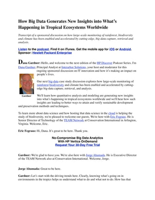 How Big Data Generates New Insights into What’s
Happening in Tropical Ecosystems Worldwide
Transcript of a sponsored discussion on how large-scale monitoring of rainforest, biodiversity
and climate has been enabled and accelerated by cutting-edge, big-data capture, retrieval and
analysis.
Listen to the podcast. Find it on iTunes. Get the mobile app for iOS or Android.
Sponsor: Hewlett Packard Enterprise
Dana Gardner: Hello, and welcome to the next edition of the HP Discover Podcast Series. I'm
Dana Gardner, Principal Analyst at Interarbor Solutions, your host and moderator for this
ongoing sponsored discussion on IT innovation and how it’s making an impact on
people’s lives.
Our next big-data case study discussion explores how large-scale monitoring of
rainforest biodiversity and climate has been enabled and accelerated by cutting-
edge big-data capture, retrieval, and analysis.
We'll learn how quantitative analysis and modeling are generating new insights
into what’s happening in tropical ecosystems worldwide and we'll hear how such
insights are leading to better ways to attain and verify sustainable development
and preservation methods and techniques.
To learn more about data science and how hosting that data science in the cloud is helping the
study of biodiversity, we're pleased to welcome our guests. We're here with Eric Fegraus. He is
Senior Director of Technology of the TEAM Network at Conservation International in Arlington,
Virginia. Welcome, Eric.
Eric Fegraus: Hi, Dana. It’s great to be here. Thank you.
No-Compromise Big Data Analytics
With HP Vertica OnDemand
Request Your 30-Day Free Trial
Gardner: We're glad to have you. We're also here with Jorge Ahumada. He is Executive Director
of the TEAM Network also at Conservation International. Welcome, Jorge.
Jorge Ahumada: Great to be here.
Gardner: Let’s start with the driving trends here. Clearly, knowing what’s going on in
environments in the tropics helps us understand what to do and what not to do. How has that
Gardner
 