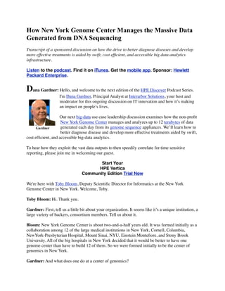 How New York Genome Center Manages the Massive Data
Generated from DNA Sequencing
Transcript of a sponsored discussion on how the drive to better diagnose diseases and develop
more effective treatments is aided by swift, cost efﬁcient, and accessible big data analytics
infrastructure.
Listen to the podcast. Find it on iTunes. Get the mobile app. Sponsor: Hewlett
Packard Enterprise.
Dana Gardner: Hello, and welcome to the next edition of the HPE Discover Podcast Series.
I'm Dana Gardner, Principal Analyst at Interarbor Solutions, your host and
moderator for this ongoing discussion on IT innovation and how it’s making
an impact on people’s lives.
Our next big-data use case leadership discussion examines how the non-proﬁt
New York Genome Center manages and analyzes up to 12 terabytes of data
generated each day from its genome sequence appliances. We’ll learn how to
better diagnose disease and develop more effective treatments aided by swift,
cost efﬁcient, and accessible big-data analytics.
To hear how they exploit the vast data outputs to then speedily correlate for time sensitive
reporting, please join me in welcoming our guest.
Start Your
HPE Vertica
Community Edition Trial Now
We're here with Toby Bloom, Deputy Scientiﬁc Director for Informatics at the New York
Genome Center in New York. Welcome, Toby.
Toby Bloom: Hi. Thank you.
Gardner: First, tell us a little bit about your organization. It seems like it’s a unique institution, a
large variety of backers, consortium members. Tell us about it.
Bloom: New York Genome Center is about two-and-a-half years old. It was formed initially as a
collaboration among 12 of the large medical institutions in New York, Cornell, Columbia,
NewYork-Presbyterian Hospital, Mount Sinai, NYU, Einstein Monteﬁore, and Stony Brook
University. All of the big hospitals in New York decided that it would be better to have one
genome center than have to build 12 of them. So we were formed initially to be the center of
genomics in New York.
Gardner: And what does one do at a center of genomics?
Gardner
 