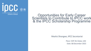 Opportunities for Early Career
Scientists to Contribute to IPCC work
& the IPCC Scholarship Programme
Mxolisi Shongwe, IPCC Secretariat
Place: COP 28, Dubai, UAE
Date: 08 December 2023
 