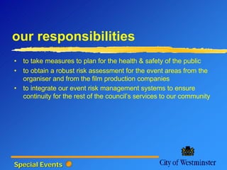 our responsibilities
• to take measures to plan for the health & safety of the public
• to obtain a robust risk assessment for the event areas from the
  organiser and from the film production companies
• to integrate our event risk management systems to ensure
  continuity for the rest of the council’s services to our community




Special Events
 