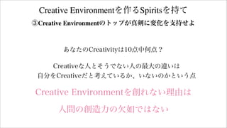 Creative Environmentを作るSpiritsを持て
③Creative Environmentのトップが真剣に変化を支持せよ
あなたのCreativityは10点中何点？
Creativeな人とそうでない人の最大の違いは
自分をCreativeだと考えているか、いないのかという点
Creative Environmentを創れない理由は
人間の創造力の欠如ではない
 