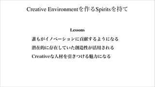 Creative Environmentを作るSpiritsを持て
Lessons
誰もがイノベーションに貢献するようになる
潜在的に存在していた創造性が活用される
Creativeな人材を引きつける魅力になる
 