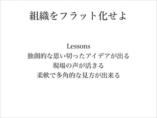 組織をフラット化せよ
Lessons
独創的な思い切ったアイデアが出る
現場の声が活きる
柔軟で多角的な見方が出来る
 