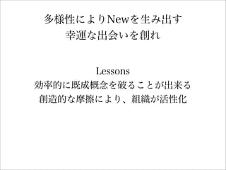 多様性によりNewを生み出す
幸運な出会いを創れ
Lessons
効率的に既成概念を破ることが出来る
創造的な摩擦により、組織が活性化
 