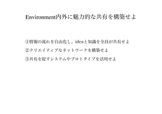 Environment内外に魅力的な共有を構築せよ
①情報の流れを自由化し、ideaと知識を全員が共有せよ
②クリエイティブなネットワークを構築せよ
③共有を促すシステムやプロトタイプを活用せよ
 