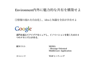 Environment内外に魅力的な共有を構築せよ
①情報の流れを自由化し、ideaと知識を全員が共有せよ
雑多リスト MOMA
- Message Oriented
Middleware Application
スペニッツ TGIFミーティング
部門を超えてアイデアをシェアし、イノベーションを築くための４
つのメカニズムがある。
 