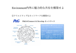 Environment内外に魅力的な共有を構築せよ
②クリエイティブなネットワークを構築せよ
P&GのConnect & Develop ネットワーク
従来のR&Dに縛られないオープ
ンイノベーションのためのネッ
トワーク
世界中の研究者や技術者だけで
なく、発明家やリタイアした技
術者、パテント調査会社など、
全くの外部の人々を インター
ネット技術で結びつけている
 