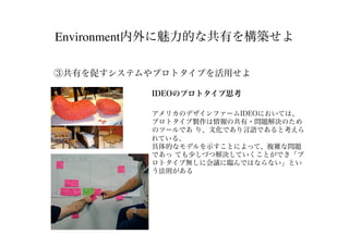 Environment内外に魅力的な共有を構築せよ
③共有を促すシステムやプロトタイプを活用せよ
IDEOのプロトタイプ思考
アメリカのデザインファームIDEOにおいては、
プロトタイプ製作は情報の共有・問題解決のため
のツールであ り、文化であり言語であると考えら
れている。
具体的なモデルを示すことによって、複雑な問題
であっ ても少しづつ解決していくことができ「プ
ロトタイプ無しに会議に臨んではならない」とい
う法則がある
 