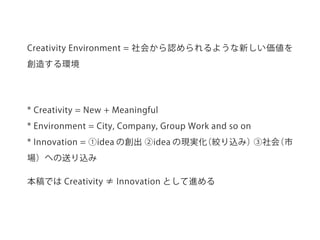 * Creativity = New + Meaningful
* Environment = City, Company, Group Work and so on
* Innovation = ①idea の創出 ②idea の現実化（絞り込み）③社会（市
場）への送り込み
本稿では Creativity ≠ Innovation として進める
Creativity Environment = 社会から認められるような新しい価値を
創造する環境
 