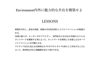 Environment内外に魅力的な共有を構築せよ
LESSONS
情報を共有し、意見の比較、技術の共有化を図ることでイノベーションが促進さ
れる。
内部に限らず、ユーザーやサプライヤー、専門家などを含めた外部の人々との
ネットワークを構築する事によって、ネットワークを利用した双発によるオープ
ンイノベーションが可能となる。
アイディアを目に見える具体的なモデルやプロトタイプの形として共有することに
よって、効率的な共有と問題解決を行う事ができる。
 