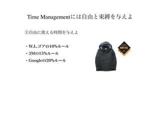 Time Managementには自由と束縛を与えよ
①自由に使える時間を与えよ
・W.L.ゴアの10%ルール
・3Mの15%ルール
・Googleの20%ルール
 