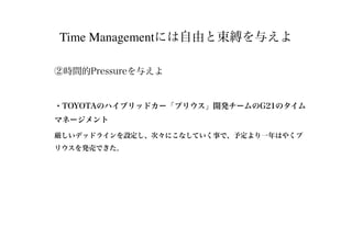 Time Managementには自由と束縛を与えよ
②時間的Pressureを与えよ
・TOYOTAのハイブリッドカー「プリウス」開発チームのG21のタイム
マネージメント
厳しいデッドラインを設定し、次々にこなしていく事で、予定より一年はやくプ
リウスを発売できた。
 