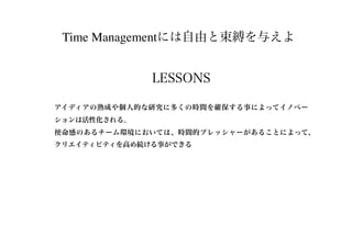 Time Managementには自由と束縛を与えよ
LESSONS
アイディアの熟成や個人的な研究に多くの時間を確保する事によってイノベー
ションは活性化される。
使命感のあるチーム環境においては、時間的プレッシャーがあることによって、
クリエイティビティを高め続ける事ができる
 