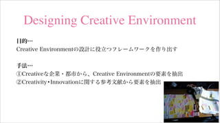 Designing Creative Environment
目的…
Creative Environmentの設計に役立つフレームワークを作り出す
手法…
①Creativeな企業・都市から、Creative Environmentの要素を抽出
②Creativity•Innovationに関する参考文献から要素を抽出
 