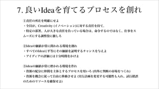 7. 良いIdeaを育てるプロセスを創れ
①責任の所在を明確にせよ
・全員が、Creativity (イノベーション)に対する責任を持て。
・特定の部署、人が大きな責任を負っている場合は、命令するのではなく、仕事をス
ムーズにする調整役に徹しろ
②Ideaの価値が常に問われる環境を創れ
・すべてのIdeaに平等にその価値を証明するチャンスを与えよ
・アイディアの評価には十分時間をかけよ
③ideaの価値が常に磨かれる環境を作れ
・資源の配分に仲間を主体とするプロセスを用いろ (内外に判断の市場をつくれ)
・資源を機会に従って自由に移動させよ (実行計画を変更する可能性も入れ、試行錯誤
のためのリソースを確保せよ)
 