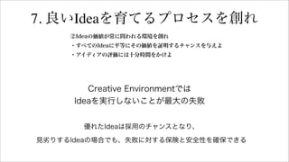 7. 良いIdeaを育てるプロセスを創れ
②Ideaの価値が常に問われる環境を創れ
・すべてのIdeaに平等にその価値を証明するチャンスを与えよ
・アイディアの評価には十分時間をかけよ
Creative Environmentでは
Ideaを実行しないことが最大の失敗
優れたIdeaは採用のチャンスとなり、
見劣りするIdeaの場合でも、失敗に対する保険と安全性を確保できる
 