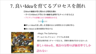 7. 良いIdeaを育てるプロセスを創れ
②Ideaの価値が常に問われる環境を創れ
・すべてのIdeaに平等にその価値を証明するチャンスを与えよ
・アイディアの評価には十分時間をかけよ
●新しいIdeaの良し悪しを見極めるには時間をかける事が肝心
●良いIdeaには潜伏期間が存在する
because
Magic The Gathering
ゲームとコレクション・アイテムを合体
最初は制作者リチャード氏にも、洞察の意味が分からなかった
新しいIdeaを、既存の分野の評価基準でしか
計れない
 