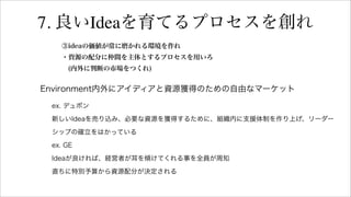 7. 良いIdeaを育てるプロセスを創れ
③ideaの価値が常に磨かれる環境を作れ
・資源の配分に仲間を主体とするプロセスを用いろ
(内外に判断の市場をつくれ)
Environment内外にアイディアと資源獲得のための自由なマーケット
ex. デュポン
新しいIdeaを売り込み、必要な資源を獲得するために、組織内に支援体制を作り上げ、リーダー
シップの確立をはかっている
ex. GE
Ideaが良ければ、経営者が耳を傾けてくれる事を全員が周知
直ちに特別予算から資源配分が決定される
 