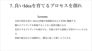 7. 良いIdeaを育てるプロセスを創れ
Lessons
全員が責任を持ち ideaの評価や資源配分がより有効に機能する
優れたアイディアを無視することなく採用可能になる
見劣りするアイディアの場合でも、失敗に対する保険と学習のチャンスにな
る
資源の配分がより流動的に、機会に従って動くようになる
 