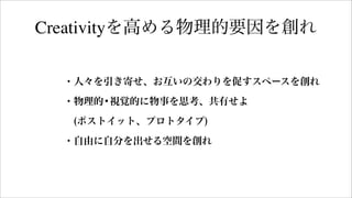 ・人々を引き寄せ、お互いの交わりを促すスペースを創れ
・物理的•視覚的に物事を思考、共有せよ
 (ポストイット、プロトタイプ)
・自由に自分を出せる空間を創れ
Creativityを高める物理的要因を創れ
 