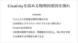 Lessons
Creativityを高める物理的要因を創れ
①人と人との密接な関係が築かれる
②共同性とプライバシーがとてもうまく解け合い
Creativityを高める
③記憶の整理や活性化、問題解決力の向上、他に何かを新
たな発見する可能性も高くなる
 