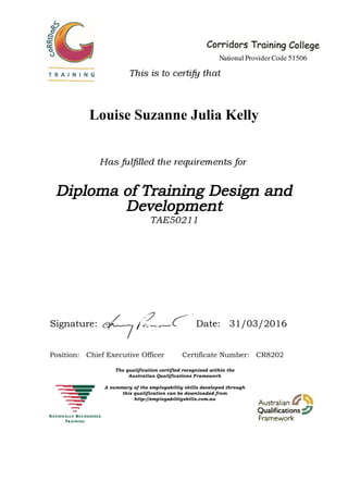 Louise Suzanne Julia Kelly
Diploma of Training Design and
Development
TAE50211
Signature: Date: 31/03/2016
Position: Chief Executive Officer Certificate Number: CR8202
 