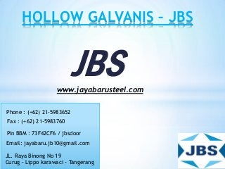JBS
HOLLOW GALVANIS – JBS
www.jayabarusteel.com
Phone : (+62) 21-5983652
Pin BBM : 73F42CF6 / jbsdoor
Email: jayabaru.jb10@gmail.com
JL. Raya Binong No 19
Curug - Lippo karawaci - Tangerang
Fax : (+62) 21-5983760
 