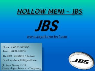 JBSwww.jayabarusteel.com
Phone : (+62) 21-5983652
Pin BBM : 73F42CF6 / jbsdoor
Email: jayabaru.jb10@gmail.com
JL. Raya Binong No 19
Curug - Lippo karawaci - Tangerang
Fax : (+62) 21-5983760
 