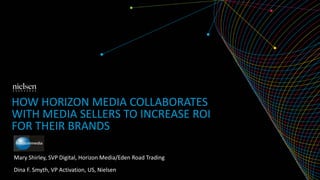 HOW HORIZON MEDIA COLLABORATES 
WITH MEDIA SELLERS TO INCREASE ROI 
FOR THEIR BRANDS 
Mary Shirley, SVP Digital, Horizon Media/Eden Road Trading 
Dina F. Smyth, VP Activation, US, Nielsen 
 