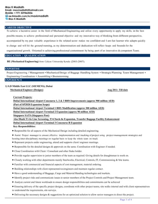 Max K Madiath
Email- maxmadiath@hotmail.com
Mobile: + 971 559462036
ae.linkedin.com/in/maxkmadiath
Max K Madiath
Page 1 of 4
CAREER OBJECTIVE
To achieve a lucrative career in the field of Mechanical Engineering and utilize every opportunity to apply my skills, in the best
possible means, to achieve professional and personal objective and my innovative way of thinking from different perspective,
accompanied by my past valuable experience in the related sector makes me confident and I am fast learner who adapts quickly
to change and will hit the ground running, as my determination and dedication will reflect heaps and bounds for the
organizational growth. Oriented in achieving professional contentment by being part of an innovative &competent Team.
EDUCATION / QUALIFICATION
BE (Mechanical Engineering) from Calicut University Kerala (2003-2007).
EXPERTISE
Project Engineering / Management • MechanicalDesign of Baggage Handling System • StrategicPlanning Team Management •
Engineering Coordination • Assembling• Brainstorming
EXPERIENCE
1) S.D Middle East LLC (SIEMENS); Dubai
Mechanical Engineer (Designs) Aug 2011- Till date
Current Projects:
Dubai International Airport Concourse 1, 2 & 3 BHS Improvements (approx 900 million AED)
(Part of SP2020 Expansion Scope)
Dubai International Airport Terminal 1 BHS Modification (approx 300 million AED)
Dubai International Airport Terminal 2 Expansion (approx 90 million AED)
Singapore SATS (Singapore Post)
Abu Dhabi T1-In Line Screening, T3-Check-In Expansion, Transfer Baggage Facility Enhancement
Dubai International Airport Terminal 3 Concourse B Expansion
Key Responsibilities:
• Responsible for all aspects of the Mechanical Design including detailed engineering.
• Assist Project manager to ensure effective implementation and tracking of project using project management strategies and
hosting inter-disciplinary meetings on regular basis to keep the whole team on track
• Represent projects under engineering, attend and supports client/ engineer meetings.
• Responsible for the detailed designs & approvals on the same. Coordination with Engineer if needed.
• Close Coordination with Client / Consultant and other Stake holder.
• Provide regular supervision to junior members of the team as required. Giving details for draughtsman to work on.
• Closely working with other departments mainly Steelworks, Electrical, Controls, IT, Commissioning & Site teams.
• Familiar with commercial and financial aspects of cost management, material ordering.
• Building relationships with client representatives/engineers and maintain regular contact.
• Have a good understanding of Baggage, Cargo and Material Handing technologies and markets.
• Identify project risks and communicate issues to senior members of the Project Controls and Project Management team.
• Analyze current and future workloads to ensure design responsibilities and commitments can be achieved
• Ensuring delivery of the specific project designs, coordinate with other project teams, site walks internal and with client representatives
to understand the requirements, site surveys.
• Delivering the necessary designs & suggestions for an optimized solution to allow senior managers to direct the project.
 