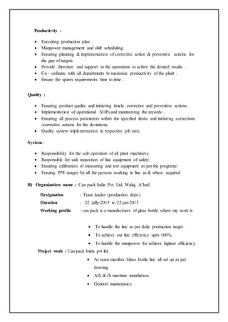 Productivity :
 Executing production plan .
 Manpower management and shift scheduling.
 Ensuring planning & implimentation of corrective action & preventive actions for
the gap of targets.
 Provide direction and support to the operations to achive the desired results .
 Co – ordinate with all departments to maximize productivity of the plant .
 Ensure the spares requirements time to time .
Quality :
 Ensuring product quality and initiating timely corrective and preventive actions.
 Implementation of operational SOPs and maintaining the records .
 Ensuring all process parameters within the specified limits and initiating corrections
/corrective actions for the deviations.
 Quality system implementation in respective job area.
System :
 Responsibility for the safe operation of all plant machinery.
 Responsible for safe inspection of line equipment of safety.
 Ensuring calibration of measuring and test equipment as per the programe.
 Ensuing PPE usages by all the persons working in line as & where required
B) Organization name : Can pack India Pvt. Ltd, Waluj, A’bad
Designation : Team leader (production dept.)
Duration : 22 jully-2013 to 23 jan-2015
Working profile : can pack is a manufacturer of glass bottle where my work is
 To handle the line as per daily production target
 To achieve our line efficiency upto 100%.
 To handle the manpower for achieve highest efficiency.
Project work : Can pack India pvt ltd.
 As team member Glass bottle line all set up as per
drawing
 AIS & IS machine installation.
 General maintenance .
 