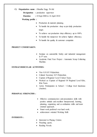 C) Organization name : Shradha Engg. Pvt ltd
Designation : production supervisor
Duration : 10 Sept 2008 to 16 April 2010
Working profile :
 Production & material planning.
 To handle the production shop as per daily production
target.
 To achieve our production shop efficiency up to 100%.
 To handle the manpower for achieve highest efficiency.
 To handle the quality & customer compalain
PROJECT UNDERTAKEN:
 Seminar on automobile Safety and industrial management
in 5th sem.
 Academic Final Year Project : Automatic Scrap Collecting
Machine.
EXTRACURRICULAR ACTIVITIES:
 Vice G.S.S.P. Polytechnic.
 Cultural Secretary S.P. Polytechnic.
 Captain of Regional Level Cricket Team.
 Worked as Captain of Regional Of Regional Level Kho,
Kho Team.
 Active Participation in School / College level functionas
(Anchor).
PERSONAL STRENGTHS :
 Effective communication and presentation skills with
positive attitude and excellent Interpersonal, learning,
planning, organizing and co-ordination skills and team
oriented approach.
 Smart work preferred over hard work.
 achievement oriented Working Skill.
INTERESTS :
 Interested in Playing Cricket.
 Watching sports.
 Reading Novels.
 