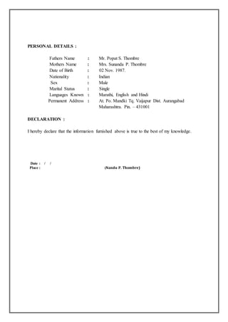 PERSONAL DETAILS :
Fathers Name : Mr. Popat S. Thombre
Mothers Name : Mrs. Sunanda P. Thombre
Date of Birth : 02 Nov. 1987.
Nationality : Indian
Sex : Male
Marital Status : Single
Languages Known : Marathi, English and Hindi
Permanent Address : At. Po. Mandki Tq. Vaijapur Dist. Aurangabad
Maharashtra. Pin. – 431001
DECLARATION :
I hereby declare that the information furnished above is true to the best of my knowledge.
Date : / /
Place : (Nandu P. Thombre)
 