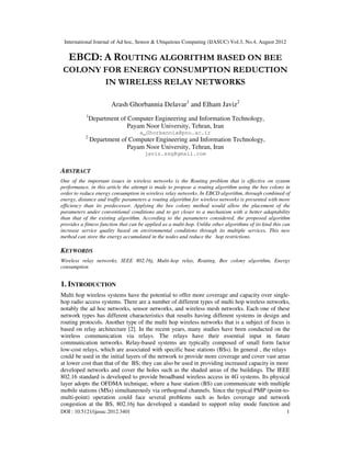 International Journal of Ad hoc, Sensor & Ubiquitous Computing (IJASUC) Vol.3, No.4, August 2012
DOI : 10.5121/ijasuc.2012.3401 1
EBCD: A ROUTING ALGORITHM BASED ON BEE
COLONY FOR ENERGY CONSUMPTION REDUCTION
IN WIRELESS RELAY NETWORKS
Arash Ghorbannia Delavar1
and Elham Javiz2
1
Department of Computer Engineering and Information Technology,
Payam Noor University, Tehran, Iran
a_Ghorbannia@pnu.ac.ir
2
Department of Computer Engineering and Information Technology,
Payam Noor University, Tehran, Iran
javiz.ssg@gmail.com
ABSTRACT
One of the important issues in wireless networks is the Routing problem that is effective on system
performance, in this article the attempt is made to propose a routing algorithm using the bee colony in
order to reduce energy consumption in wireless relay networks. In EBCD algorithm, through combined of
energy, distance and traffic parameters a routing algorithm for wireless networks is presented with more
efficiency than its predecessor. Applying the bee colony method would allow the placement of the
parameters under conventional conditions and to get closer to a mechanism with a better adaptability
than that of the existing algorithm. According to the parameters considered, the proposed algorithm
provides a fitness function that can be applied as a multi-hop. Unlike other algorithms of its kind this can
increase service quality based on environmental conditions through its multiple services. This new
method can store the energy accumulated in the nodes and reduce the hop restrictions.
KEYWORDS
Wireless relay networks, IEEE 802.16j, Multi-hop relay, Routing, Bee colony algorithm, Energy
consumption
1. INTRODUCTION
Multi hop wireless systems have the potential to offer more coverage and capacity over single-
hop radio access systems. There are a number of different types of multi hop wireless networks,
notably the ad hoc networks, sensor networks, and wireless mesh networks. Each one of these
network types has different characteristics that results having different systems in design and
routing protocols. Another type of the multi hop wireless networks that is a subject of focus is
based on relay architecture [2]. In the recent years, many studies have been conducted on the
wireless communication via relays. The relays have their essential input in future
communication networks. Relay-based systems are typically composed of small form factor
low-cost relays, which are associated with specific base stations (BSs). In general , the relays
could be used in the initial layers of the network to provide more coverage and cover vast areas
at lower cost than that of the BS; they can also be used in providing increased capacity in more
developed networks and cover the holes such as the shaded areas of the buildings. The IEEE
802.16 standard is developed to provide broadband wireless access in 4G systems. Its physical
layer adopts the OFDMA technique, where a base station (BS) can communicate with multiple
mobile stations (MSs) simultaneously via orthogonal channels. Since the typical PMP (point-to-
multi-point) operation could face several problems such as holes coverage and network
congestion at the BS, 802.16j has developed a standard to support relay mode function and
 