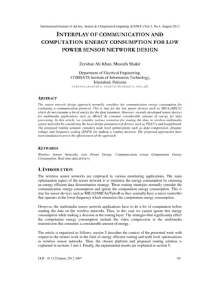 International Journal of Ad hoc, Sensor & Ubiquitous Computing (IJASUC) Vol.3, No.4, August 2012
DOI : 10.5121/ijasuc.2012.3407 65
INTERPLAY OF COMMUNICATION AND
COMPUTATION ENERGY CONSUMPTION FOR LOW
POWER SENSOR NETWORK DESIGN
Zeeshan Ali Khan, Mustafa Shakir
Department of Electrical Engineering,
COMSATS Institute of Information Technology,
Islamabad, Pakistan.
{zakhan,mustafa.shakir}@comsats.edu.pk
ABSTRACT
The sensor network design approach normally considers the communication energy consumption for
evaluating a communication protocol. This is true for the low power devices such as MICAz/MICA2
which do not consume a lot of energy for the data treatment. However, recently developed sensor devices
for multimedia applications such as iMote2 do consume considerable amount of energy for data
processing. In this article, we consider various scenarios for routing the data in wireless multimedia
sensor networks by considering the local design parameters of devices such as PXA27x and beagleboard.
The proposed routing solution considers node level optimizations such as data compression, dynamic
voltage and frequency scaling (DVFS) for making a routing decision. The proposed approaches have
been simulated to prove the effectiveness of the approach.
KEYWORDS
Wireless Sensor Networks, Low Power Design, Communication versus Computation Energy
Consumption, Real-time data delivery.
1. INTRODUCTION
The wireless sensor networks are employed in various monitoring applications. The main
optimization aspect of the sensor network is to minimize the energy consumption by choosing
an energy efficient data dissemination strategy. These routing strategies normally consider the
communication energy consumption and ignore the computation energy consumption. This is
true for sensor devices such as MICA2/MICAz/TelosB as they normally have a micro controller
that operates at the lower frequency which minimizes the computation energy consumption.
However, the multimedia sensor network applications have to do a lot of computation before
sending the data on the wireless networks. Thus, in this case we cannot ignore this energy
consumption while making a decision at the routing layer. The strategies that significantly effect
the computation energy consumption include the video compression in the multimedia
transmission that consumes a considerable amount of energy.
The article is organized as follows; section 2 describes the context of the presented work with
respect to the related work in the field of energy efficient routing and node level optimizations
in wireless sensor networks. Then, the chosen platform and proposed routing solution is
explained in sections 3 and 4. Finally, the experimental results are explained in section 5.
 