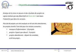 Objectifs et contexte Analyse de la mise en œuvre et des résultats de projets six sigma réalisés par des Black Belt et  Green Belt  tant dans l’industrie que dans les services. Plus de 60 projets ont été analysés et 43 ont été sélectionnés, les projets écartés l’ont été pour les raisons suivantes : manque d’informations : 10 projets projets n’ayant pas abouti : 4 projets projets abandonnés : départ du candidat, arrêt du projet… 