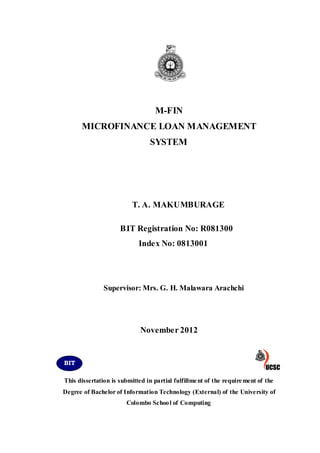 M-FIN
MICROFINANCE LOAN MANAGEMENT
SYSTEM
T. A. MAKUMBURAGE
BIT Registration No: R081300
Index No: 0813001
Supervisor: Mrs. G. H. Malawara Arachchi
November 2012
This dissertation is submitted in partial fulfillment of the requirement of the
Degree of Bachelor of Information Technology (External) of the University of
Colombo School of Computing
BIT
 