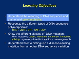 Learning Objectives

•  Understand the meaning of DNA sequence and
   amino acid polymorphisms.
•  Recognize the different types of DNA sequence
   polymorphisms:
   –  RFLP, VNTR, STR, SNP, CNV
•  Know the different classes of DNA mutation:
   –  Point mutations (silent, missense, nonsense, frameshift,
      splicing, regulatory) insertion/deletions, rearrangements
•  Understand how to distinguish a disease-causing
   mutation from a neutral DNA sequence variation
 