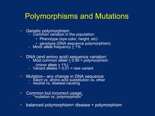 Polymorphisms and Mutations
•  Genetic polymorphism:
   –  Common variation in the population:
       •  Phenotype (eye color, height, etc)
       •  genotype (DNA sequence polymorphism)
   –  Minor allele frequency > 1%

•  DNA (and amino acid) sequence variation:
   –  Most common allele < 0.99 = polymorphism
       (minor allele > 1%)
   –  Variant alleles < 0.01 = rare variant

•  Mutation-- any change in DNA sequence
   –  Silent vs. amino acid substitution vs. other
   –  neutral vs. disease-causing

•  Common but incorrect usage:
   –    mutation vs. polymorphism

•  balanced polymorphism= disease + polymorphism
 