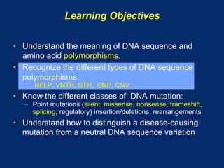 Learning Objectives

•  Understand the meaning of DNA sequence and
   amino acid polymorphisms.
•  Recognize the different types of DNA sequence
   polymorphisms:
   –  RFLP, VNTR, STR, SNP, CNV
•  Know the different classes of DNA mutation:
   –  Point mutations (silent, missense, nonsense, frameshift,
      splicing, regulatory) insertion/deletions, rearrangements
•  Understand how to distinguish a disease-causing
   mutation from a neutral DNA sequence variation
 