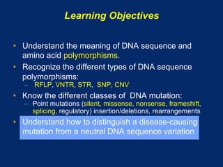 Learning Objectives

•  Understand the meaning of DNA sequence and
   amino acid polymorphisms.
•  Recognize the different types of DNA sequence
   polymorphisms:
   –  RFLP, VNTR, STR, SNP, CNV
•  Know the different classes of DNA mutation:
   –  Point mutations (silent, missense, nonsense, frameshift,
      splicing, regulatory) insertion/deletions, rearrangements
•  Understand how to distinguish a disease-causing
   mutation from a neutral DNA sequence variation
 