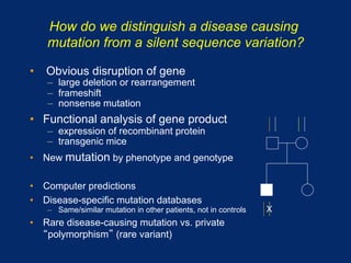 How do we distinguish a disease causing
   mutation from a silent sequence variation?

•  Obvious disruption of gene
   –  large deletion or rearrangement
   –  frameshift
   –  nonsense mutation
•  Functional analysis of gene product
   –  expression of recombinant protein
   –  transgenic mice
•  New mutation by phenotype and genotype

•  Computer predictions
•  Disease-specific mutation databases
   –  Same/similar mutation in other patients, not in controls   X
•  Rare disease-causing mutation vs. private
    polymorphism (rare variant)
 