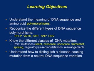 Learning Objectives

•  Understand the meaning of DNA sequence and
   amino acid polymorphisms.
•  Recognize the different types of DNA sequence
   polymorphisms:
   –  RFLP, VNTR, STR, SNP, CNV
•  Know the different classes of DNA mutation:
   –  Point mutations (silent, missense, nonsense, frameshift,
      splicing, regulatory) insertion/deletions, rearrangements
•  Understand how to distinguish a disease-causing
   mutation from a neutral DNA sequence variation
 