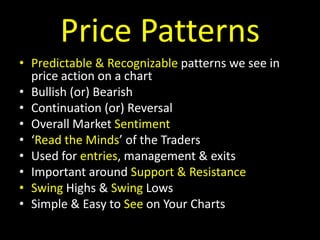 Price PatternsPredictable & Recognizable patterns we see in price action on a chartBullish (or) BearishContinuation (or) ReversalOverall Market Sentiment‘Read the Minds’ of the TradersUsed for entries, management & exitsImportant around Support & ResistanceSwing Highs & Swing LowsSimple & Easy to See on Your Charts