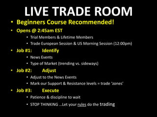 LIVE TRADE ROOMBeginners Course Recommended!Opens @ 2:45am ESTTrial Members & Lifetime MembersTrade European Session & US Morning Session (12:00pm)Job #1:  	IdentifyNews EventsType of Market (trending vs. sideways)Job #2:	AdjustAdjust to the News EventsMark our Support & Resistance levels = trade ‘zones’Job #3:	ExecutePatience & discipline to waitSTOP THINKING …Let your rules do the trading